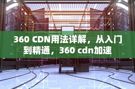 360 CDN用法详解，从入门到精通，360 cdn加速
