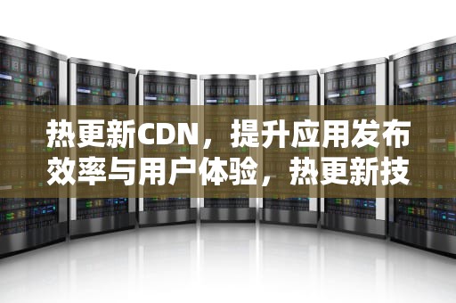 热更新CDN，提升应用发布效率与用户体验，热更新技术是什么