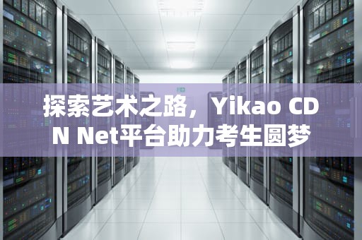 探索艺术之路，Yikao CDN Net平台助力考生圆梦