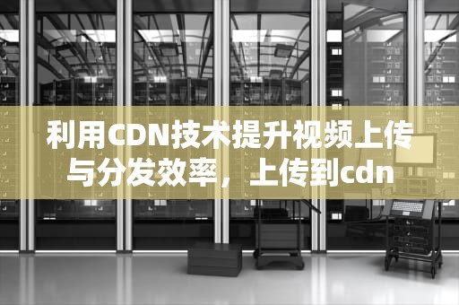 利用CDN技术提升视频上传与分发效率，上传到cdn