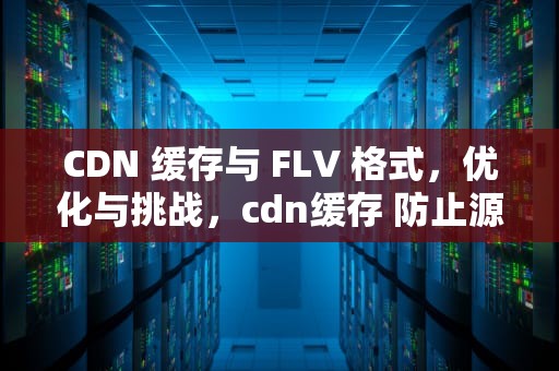 CDN 缓存与 FLV 格式，优化与挑战，cdn缓存 防止源站宕机