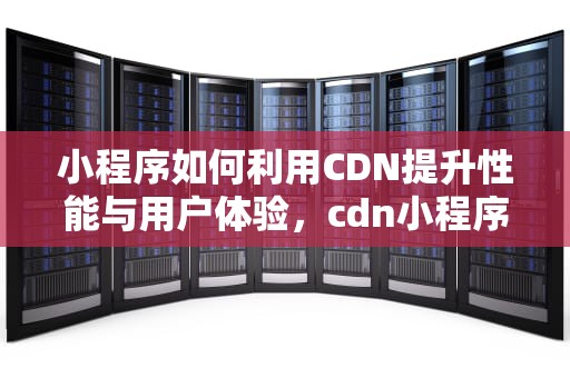 小程序如何利用CDN提升性能与用户体验，cdn小程序源码