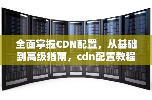 全面掌握CDN配置，从基础到高级指南，cdn配置教程