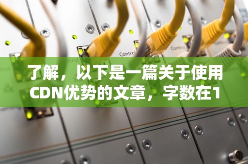 了解，以下是一篇关于使用CDN优势的文章，字数在1128字以上，cdn的优势