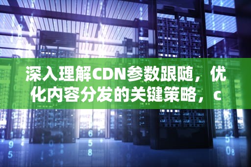 深入理解CDN参数跟随，优化内容分发的关键策略，cdn带参数缓存和不带参数缓存的区别