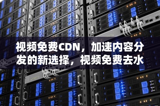 视频免费CDN，加速内容分发的新选择，视频免费去水印