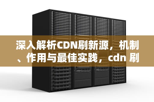 深入解析CDN刷新源，机制、作用与最佳实践，cdn 刷新