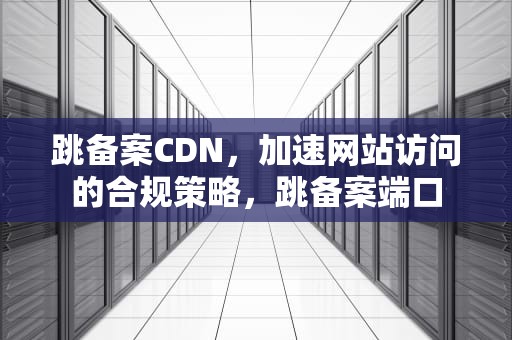跳备案CDN，加速网站访问的合规策略，跳备案端口