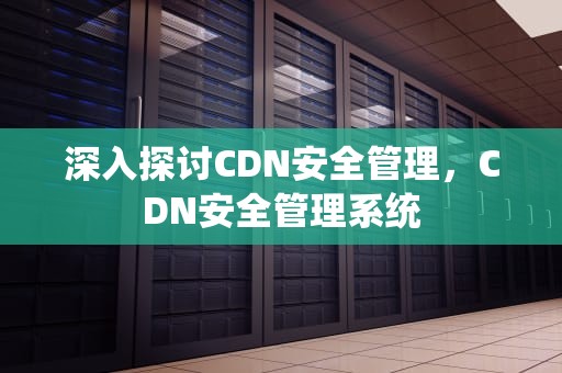 深入探讨CDN安全管理，CDN安全管理系统