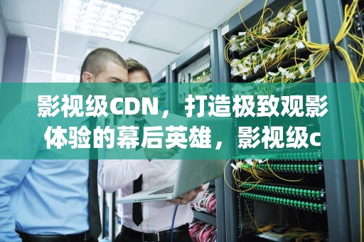 影视级CDN，打造极致观影体验的幕后英雄，影视级cg场景制作