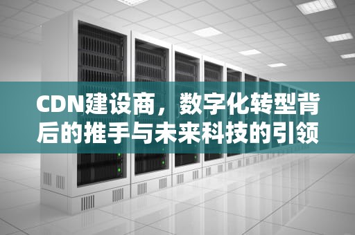 CDN建设商，数字化转型背后的推手与未来科技的引领者，cdn建设成本