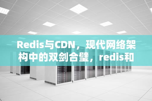 Redis与CDN，现代网络架构中的双剑合璧，redis和cdn的区别