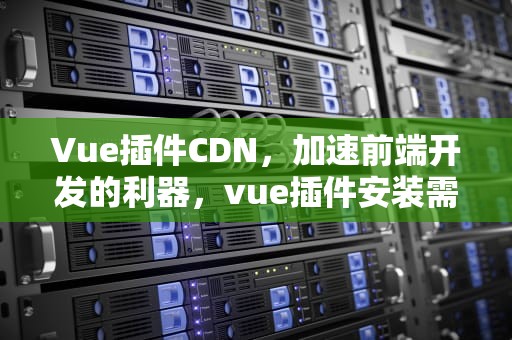 Vue插件CDN，加速前端开发的利器，vue插件安装需要调用什么方法实现
