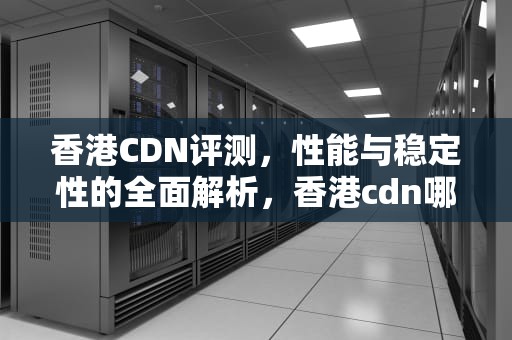 香港CDN评测，性能与稳定性的全面解析，香港cdn哪家好