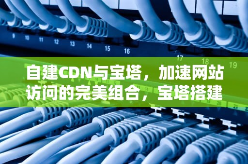 自建CDN与宝塔，加速网站访问的完美组合，宝塔搭建cdn