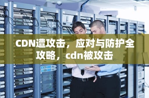 CDN遭攻击，应对与防护全攻略，cdn被攻击