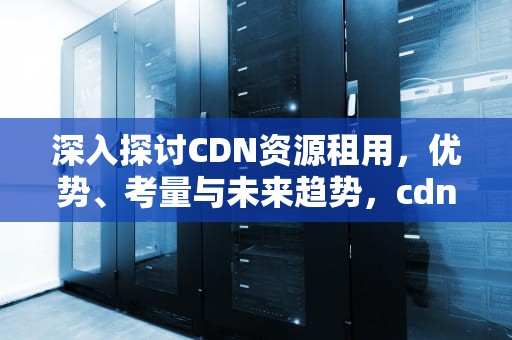 深入探讨CDN资源租用，优势、考量与未来趋势，cdn资源包