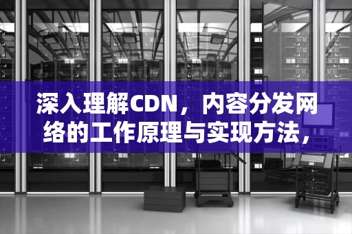 深入理解CDN，内容分发网络的工作原理与实现方法，cdn的理解