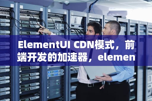 ElementUI CDN模式，前端开发的加速器，element ui cdn
