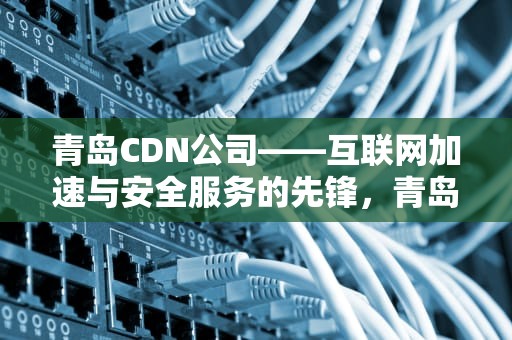 青岛CDN公司——互联网加速与安全服务的先锋，青岛idc