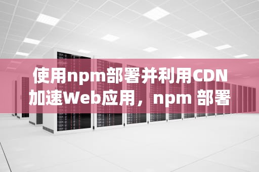 使用npm部署并利用CDN加速Web应用，npm 部署