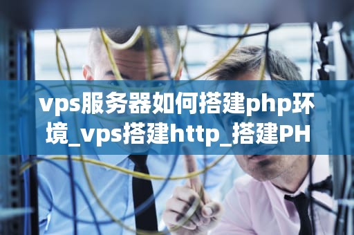 vps服务器如何搭建php环境_vps搭建http_搭建PHP环境的详细步骤