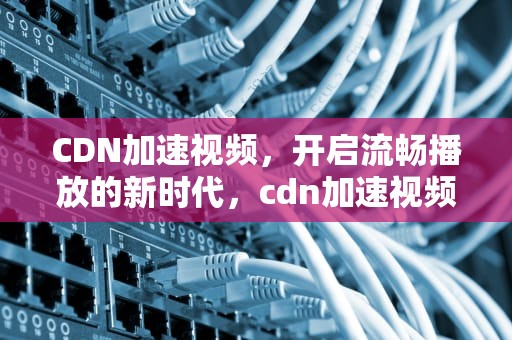 CDN加速视频，开启流畅播放的新时代，cdn加速视频