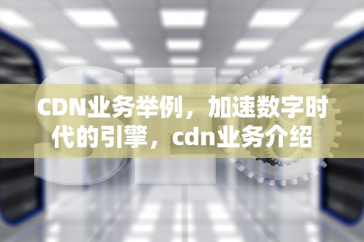 CDN业务举例，加速数字时代的引擎，cdn业务介绍