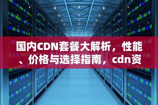 国内CDN套餐大解析，性能、价格与选择指南，cdn资费