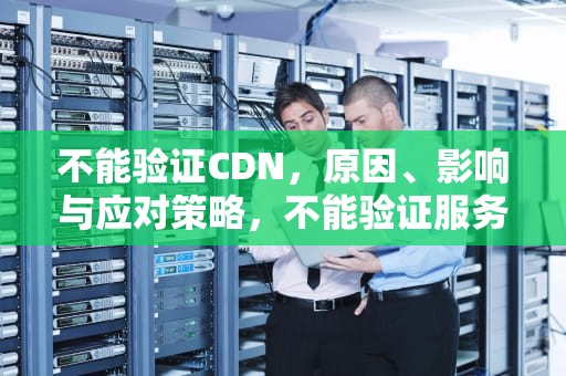 不能验证CDN，原因、影响与应对策略，不能验证服务器的身份