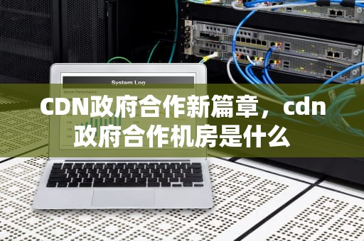 CDN政府合作新篇章，cdn政府合作机房是什么