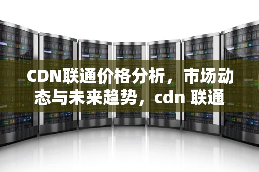 CDN联通价格分析，市场动态与未来趋势，cdn 联通