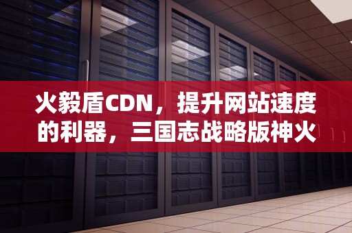 火毅盾CDN，提升网站速度的利器，三国志战略版神火盾