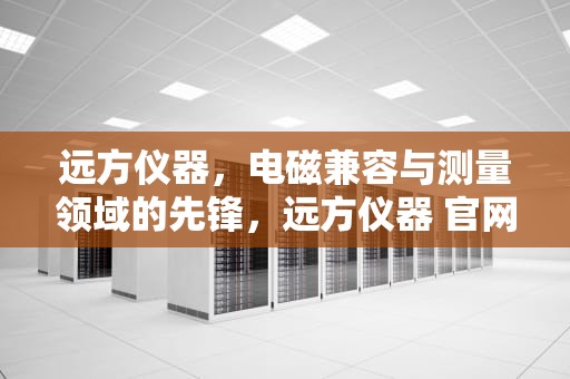 远方仪器，电磁兼容与测量领域的先锋，远方仪器 官网