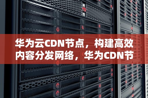 华为云CDN节点，构建高效内容分发网络，华为CDN节点加速器华为