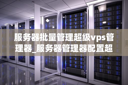 服务器批量管理超级vps管理器_服务器管理器配置超级vps管理器_服务器批量管理超级VPS管理器的全面解析