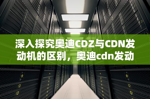 深入探究奥迪CDZ与CDN发动机的区别，奥迪cdn发动机是几代