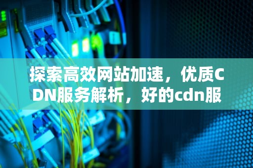 探索高效网站加速，优质CDN服务解析，好的cdn服务器