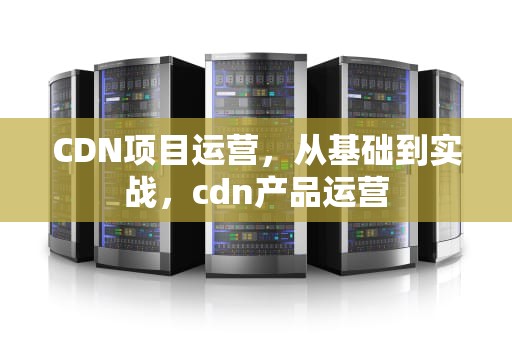 CDN项目运营，从基础到实战，cdn产品运营