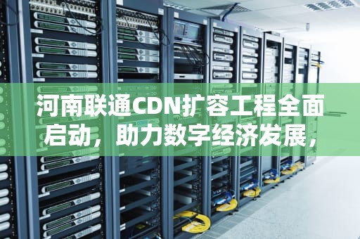 河南联通CDN扩容工程全面启动，助力数字经济发展，cdn加速业务