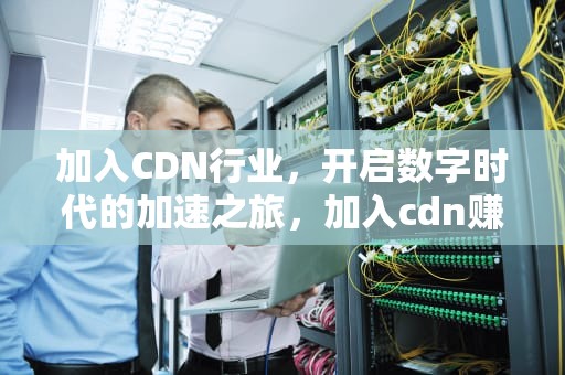 加入CDN行业，开启数字时代的加速之旅，加入cdn赚钱