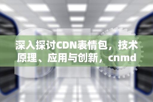深入探讨CDN表情包，技术原理、应用与创新，cnmd表情