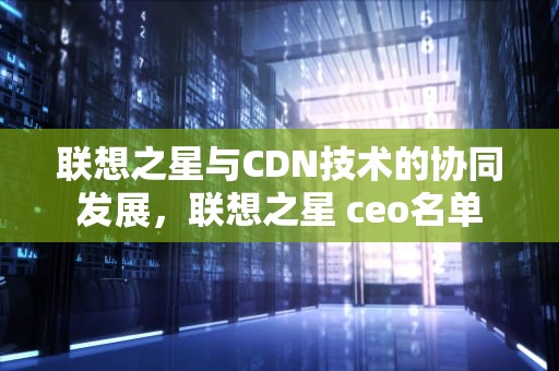 联想之星与CDN技术的协同发展，联想之星 ceo名单
