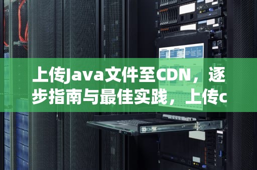 上传Java文件至CDN，逐步指南与最佳实践，上传cdn失败