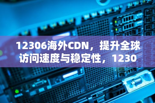 12306海外CDN，提升全球访问速度与稳定性，12306海外版