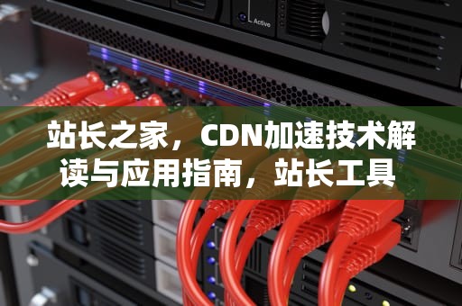 站长之家，CDN加速技术解读与应用指南，站长工具 cdn