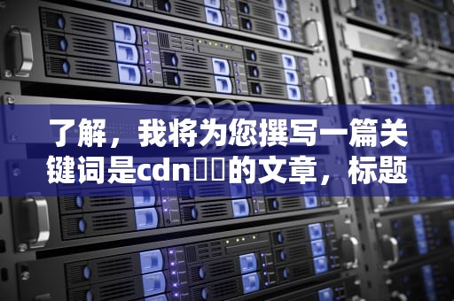 了解，我将为您撰写一篇关键词是cdn鍔犻的文章，标题为CDN技术的应用与价值，生成的内容如下
