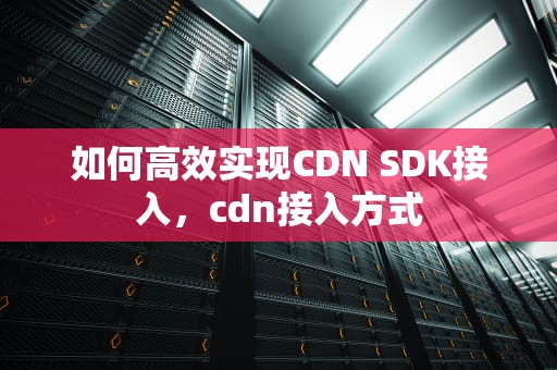 如何高效实现CDN SDK接入，cdn接入方式