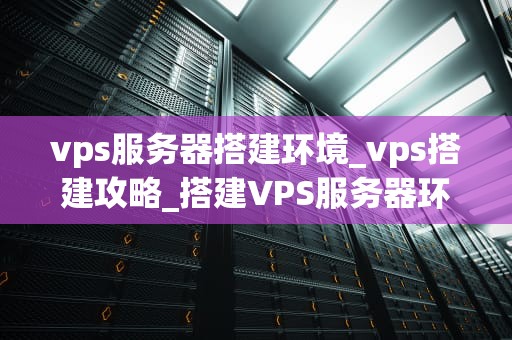 vps服务器搭建环境_vps搭建攻略_搭建VPS服务器环境的全面指南