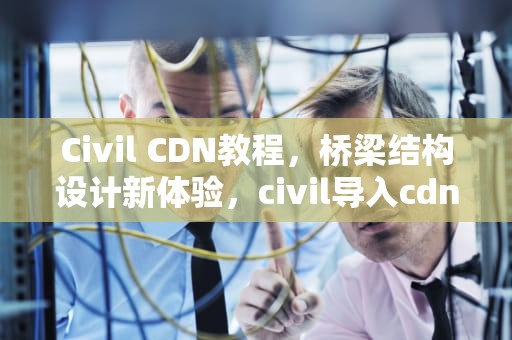 Civil CDN教程，桥梁结构设计新体验，civil导入cdn失败